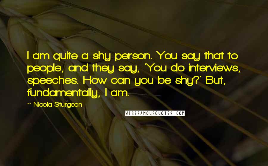 Nicola Sturgeon Quotes: I am quite a shy person. You say that to people, and they say, 'You do interviews, speeches. How can you be shy?' But, fundamentally, I am.