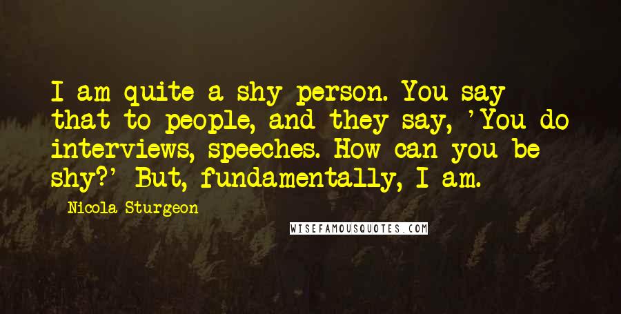 Nicola Sturgeon Quotes: I am quite a shy person. You say that to people, and they say, 'You do interviews, speeches. How can you be shy?' But, fundamentally, I am.