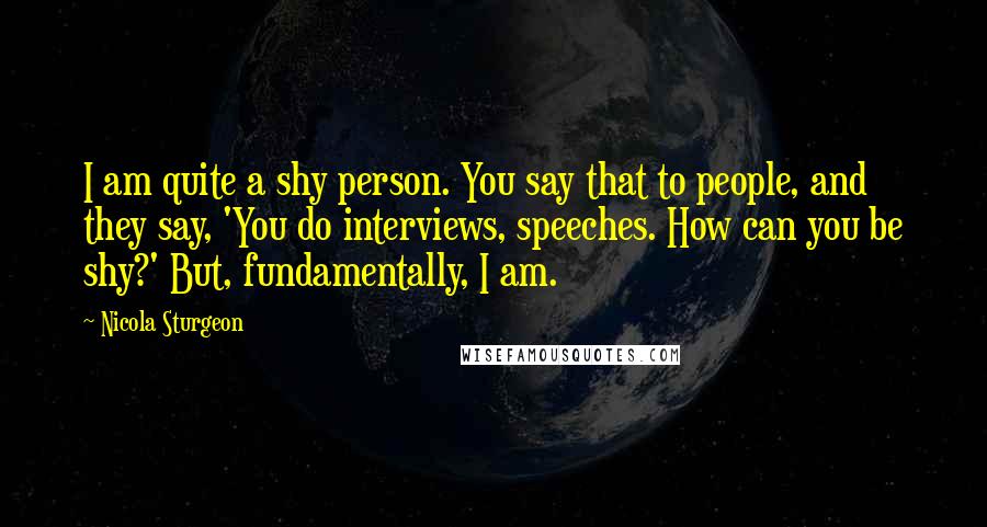 Nicola Sturgeon Quotes: I am quite a shy person. You say that to people, and they say, 'You do interviews, speeches. How can you be shy?' But, fundamentally, I am.