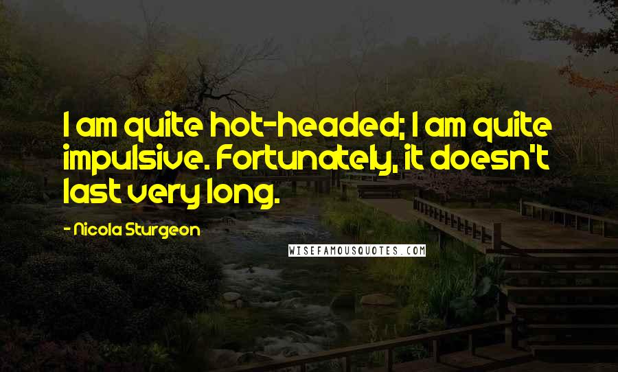 Nicola Sturgeon Quotes: I am quite hot-headed; I am quite impulsive. Fortunately, it doesn't last very long.