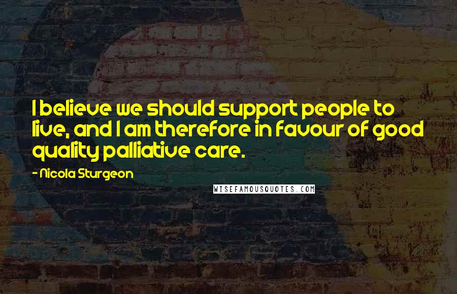Nicola Sturgeon Quotes: I believe we should support people to live, and I am therefore in favour of good quality palliative care.