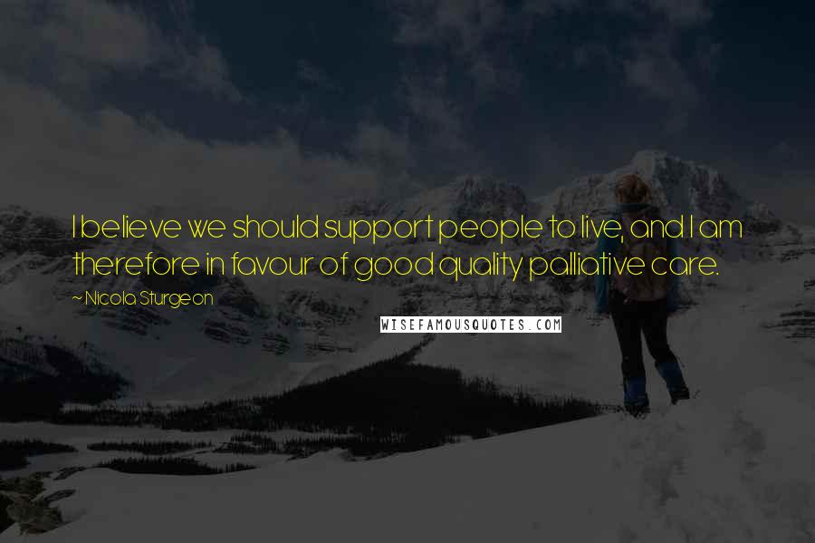 Nicola Sturgeon Quotes: I believe we should support people to live, and I am therefore in favour of good quality palliative care.