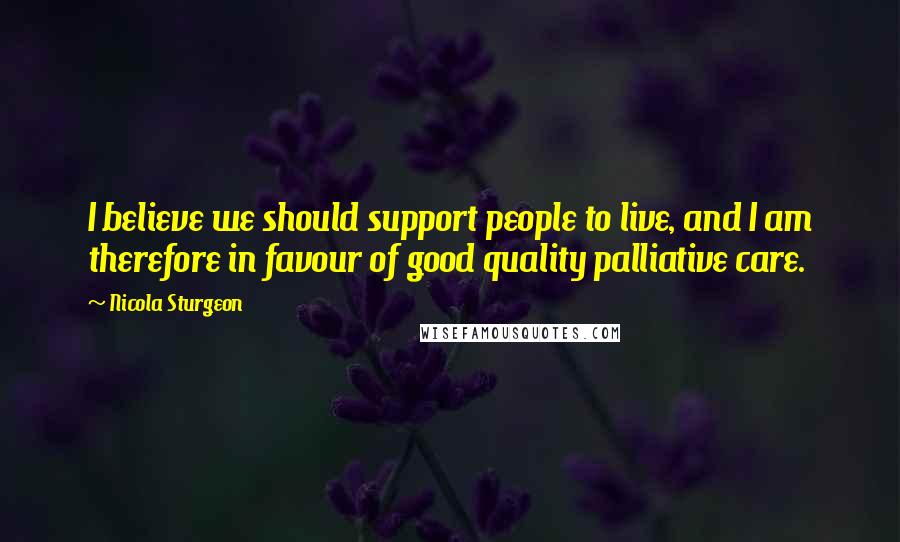 Nicola Sturgeon Quotes: I believe we should support people to live, and I am therefore in favour of good quality palliative care.