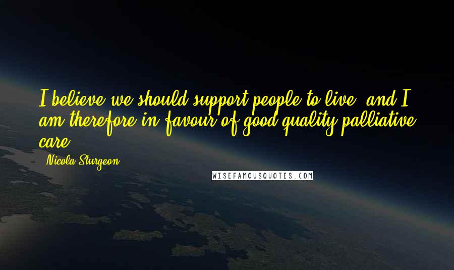 Nicola Sturgeon Quotes: I believe we should support people to live, and I am therefore in favour of good quality palliative care.