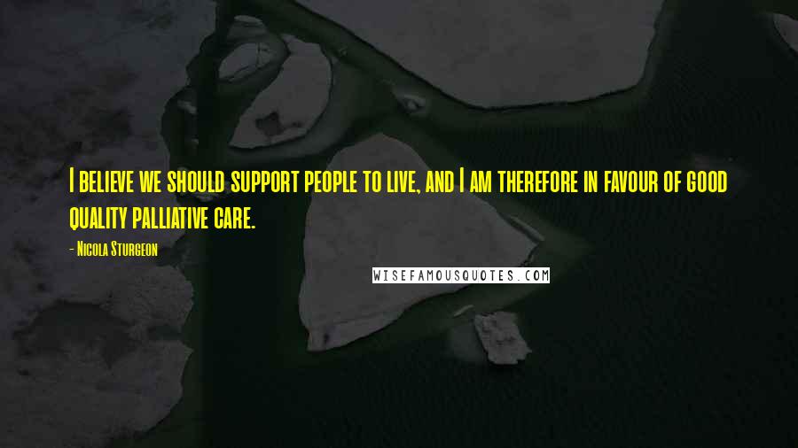 Nicola Sturgeon Quotes: I believe we should support people to live, and I am therefore in favour of good quality palliative care.