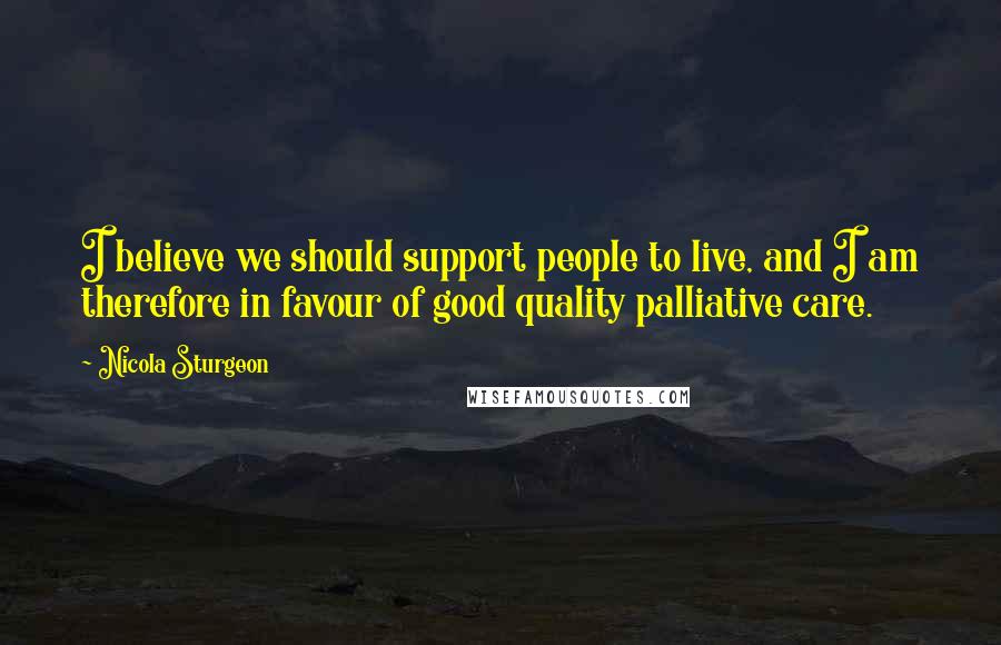 Nicola Sturgeon Quotes: I believe we should support people to live, and I am therefore in favour of good quality palliative care.