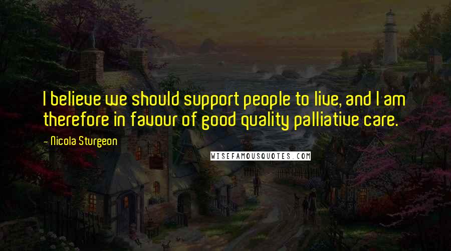 Nicola Sturgeon Quotes: I believe we should support people to live, and I am therefore in favour of good quality palliative care.