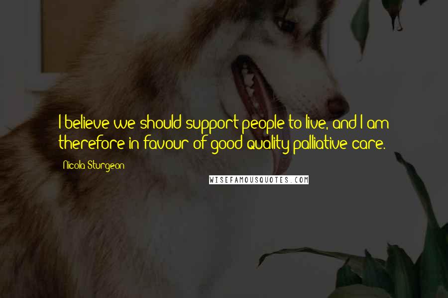 Nicola Sturgeon Quotes: I believe we should support people to live, and I am therefore in favour of good quality palliative care.