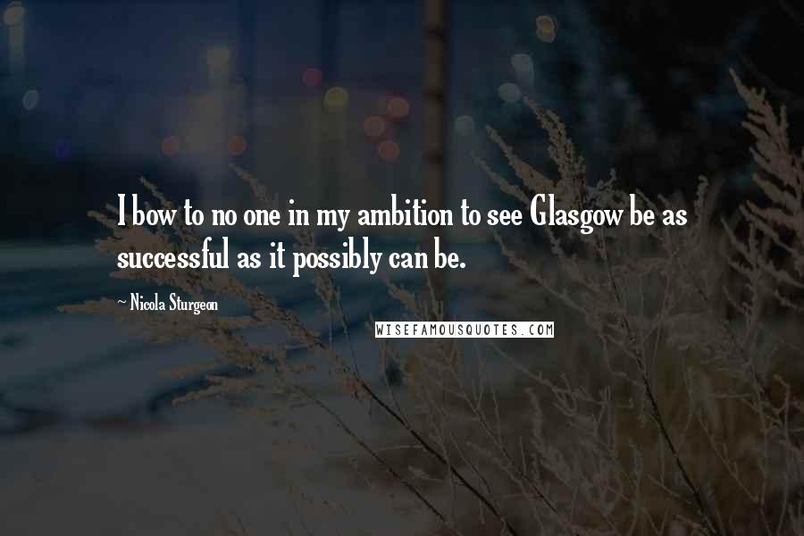 Nicola Sturgeon Quotes: I bow to no one in my ambition to see Glasgow be as successful as it possibly can be.