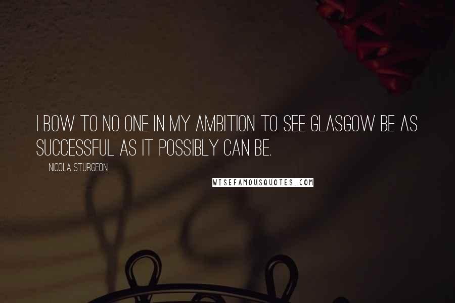 Nicola Sturgeon Quotes: I bow to no one in my ambition to see Glasgow be as successful as it possibly can be.