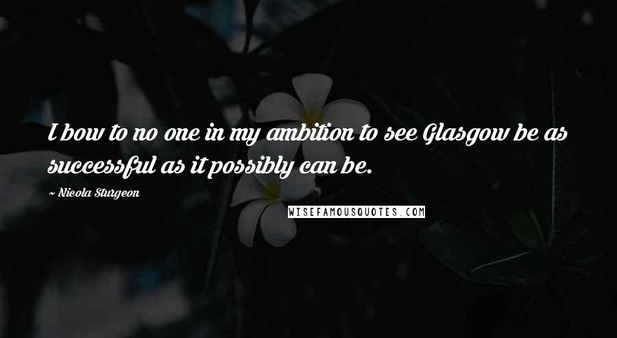 Nicola Sturgeon Quotes: I bow to no one in my ambition to see Glasgow be as successful as it possibly can be.