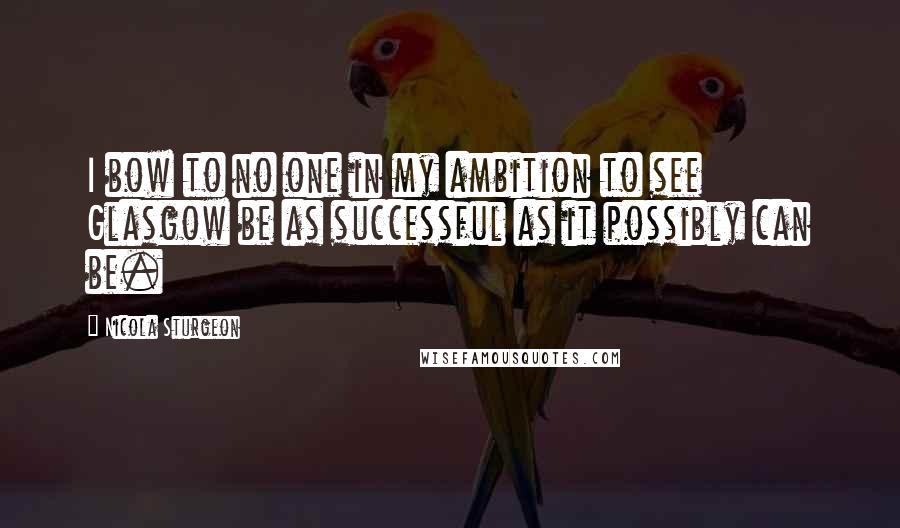 Nicola Sturgeon Quotes: I bow to no one in my ambition to see Glasgow be as successful as it possibly can be.
