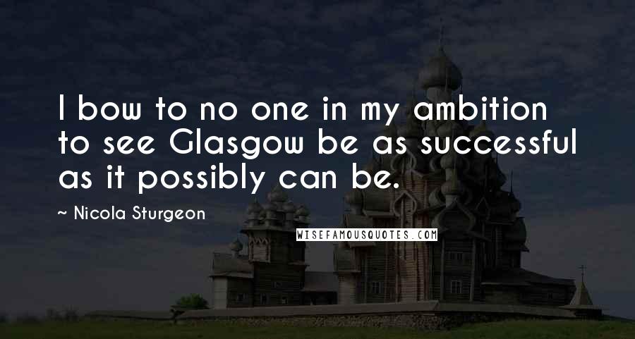 Nicola Sturgeon Quotes: I bow to no one in my ambition to see Glasgow be as successful as it possibly can be.