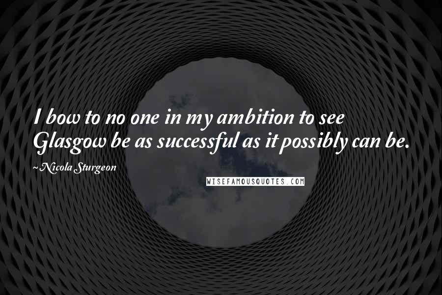 Nicola Sturgeon Quotes: I bow to no one in my ambition to see Glasgow be as successful as it possibly can be.