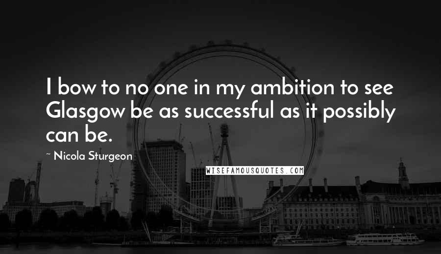 Nicola Sturgeon Quotes: I bow to no one in my ambition to see Glasgow be as successful as it possibly can be.