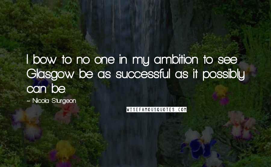 Nicola Sturgeon Quotes: I bow to no one in my ambition to see Glasgow be as successful as it possibly can be.