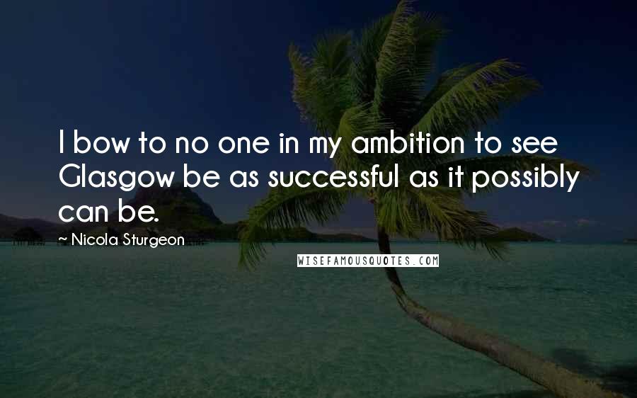 Nicola Sturgeon Quotes: I bow to no one in my ambition to see Glasgow be as successful as it possibly can be.