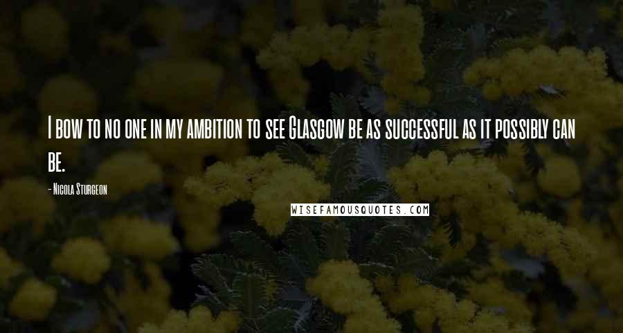 Nicola Sturgeon Quotes: I bow to no one in my ambition to see Glasgow be as successful as it possibly can be.