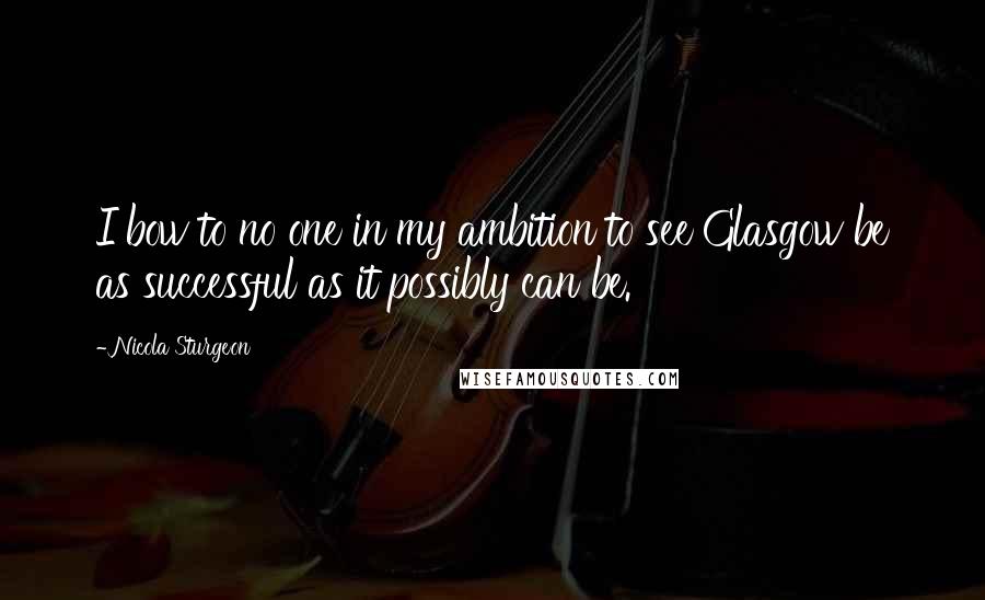 Nicola Sturgeon Quotes: I bow to no one in my ambition to see Glasgow be as successful as it possibly can be.