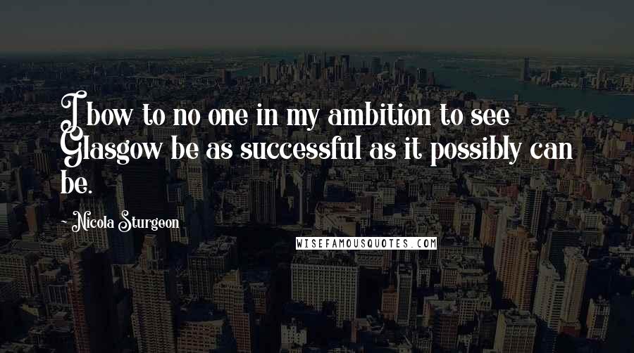 Nicola Sturgeon Quotes: I bow to no one in my ambition to see Glasgow be as successful as it possibly can be.