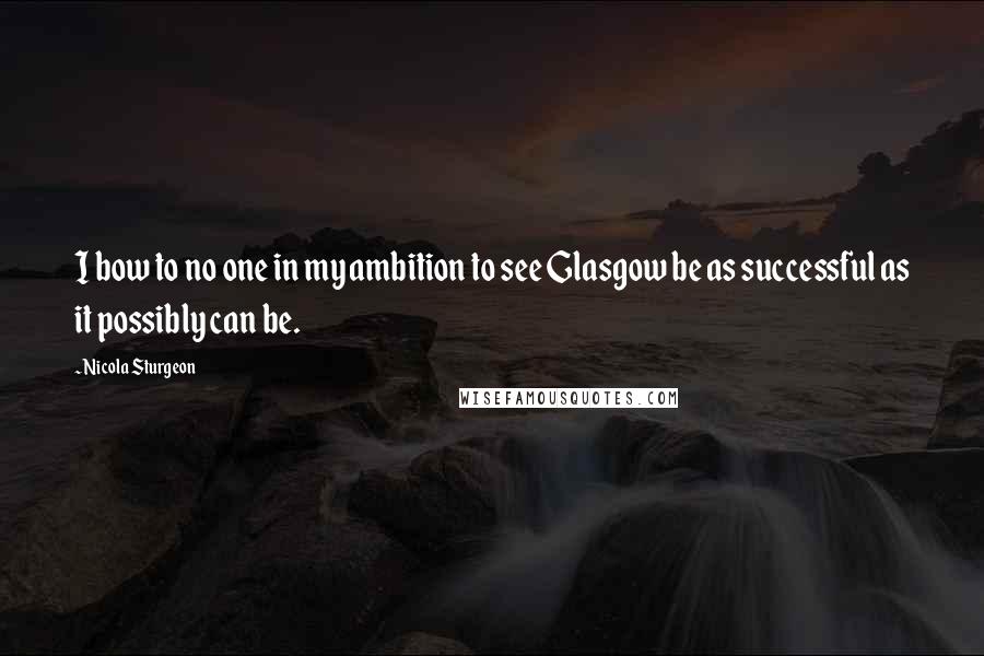 Nicola Sturgeon Quotes: I bow to no one in my ambition to see Glasgow be as successful as it possibly can be.