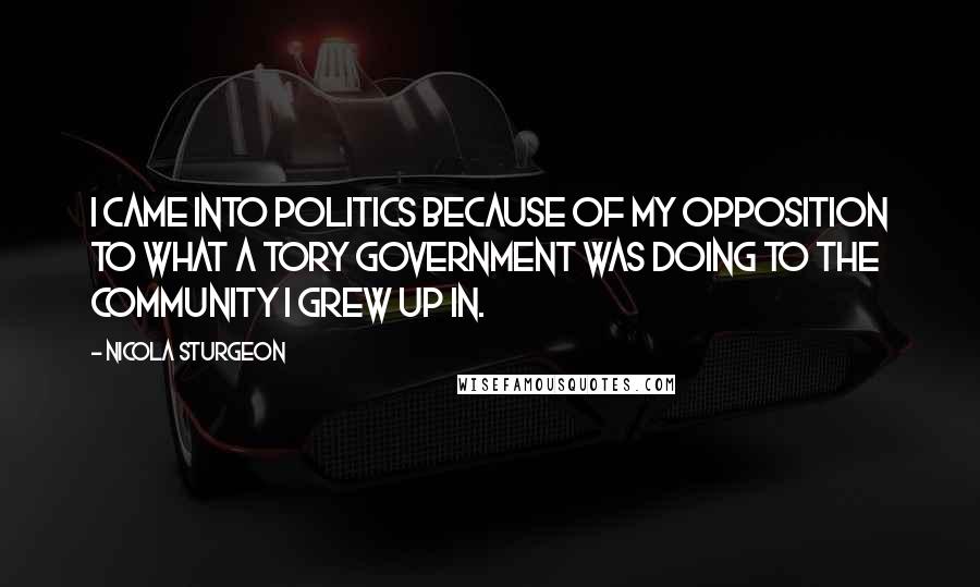Nicola Sturgeon Quotes: I came into politics because of my opposition to what a Tory Government was doing to the community I grew up in.