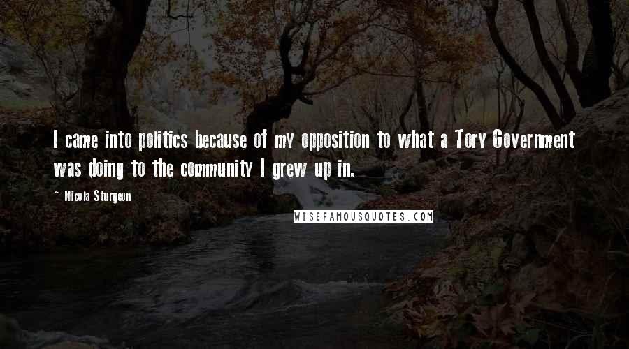 Nicola Sturgeon Quotes: I came into politics because of my opposition to what a Tory Government was doing to the community I grew up in.