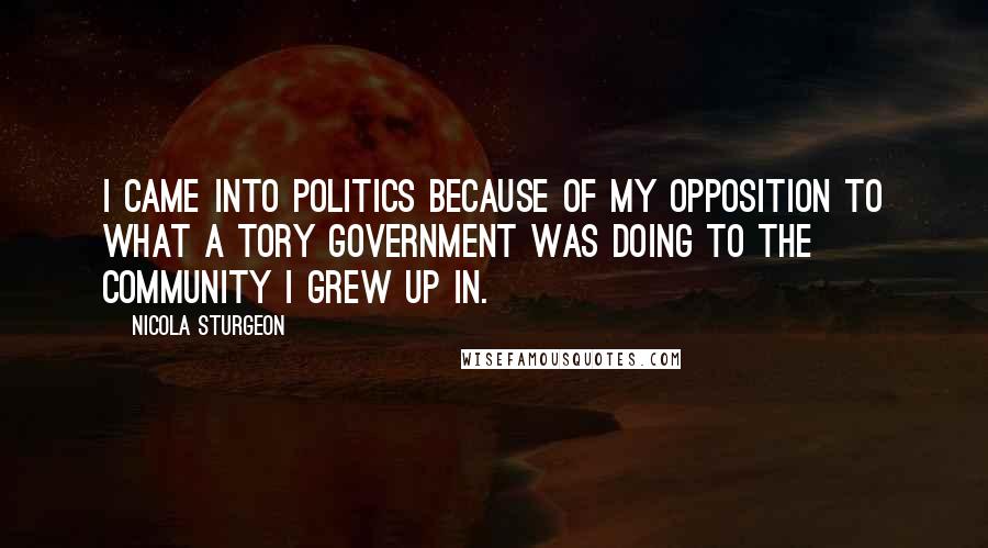 Nicola Sturgeon Quotes: I came into politics because of my opposition to what a Tory Government was doing to the community I grew up in.