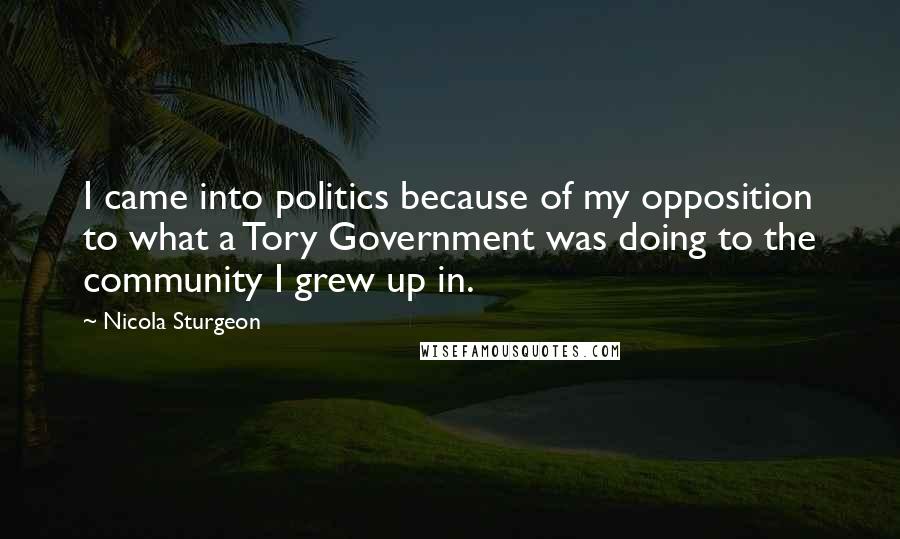Nicola Sturgeon Quotes: I came into politics because of my opposition to what a Tory Government was doing to the community I grew up in.