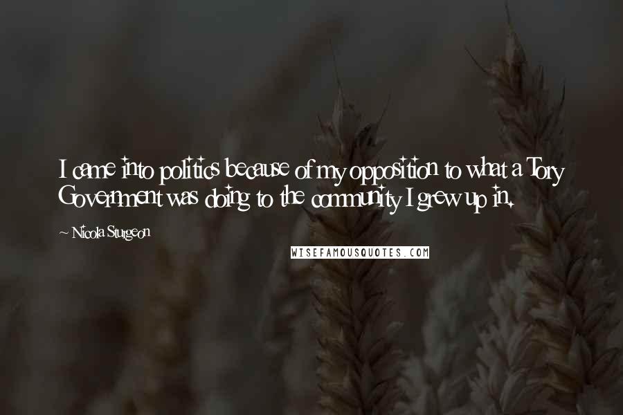 Nicola Sturgeon Quotes: I came into politics because of my opposition to what a Tory Government was doing to the community I grew up in.