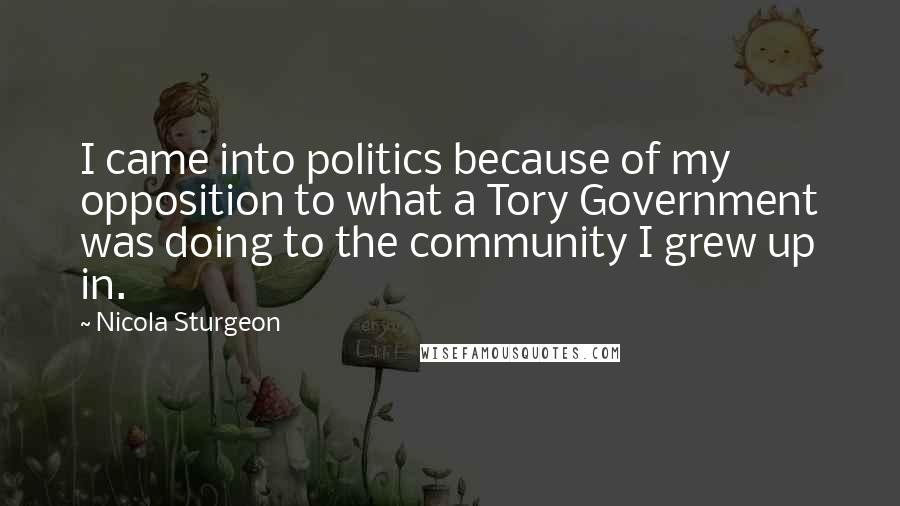 Nicola Sturgeon Quotes: I came into politics because of my opposition to what a Tory Government was doing to the community I grew up in.