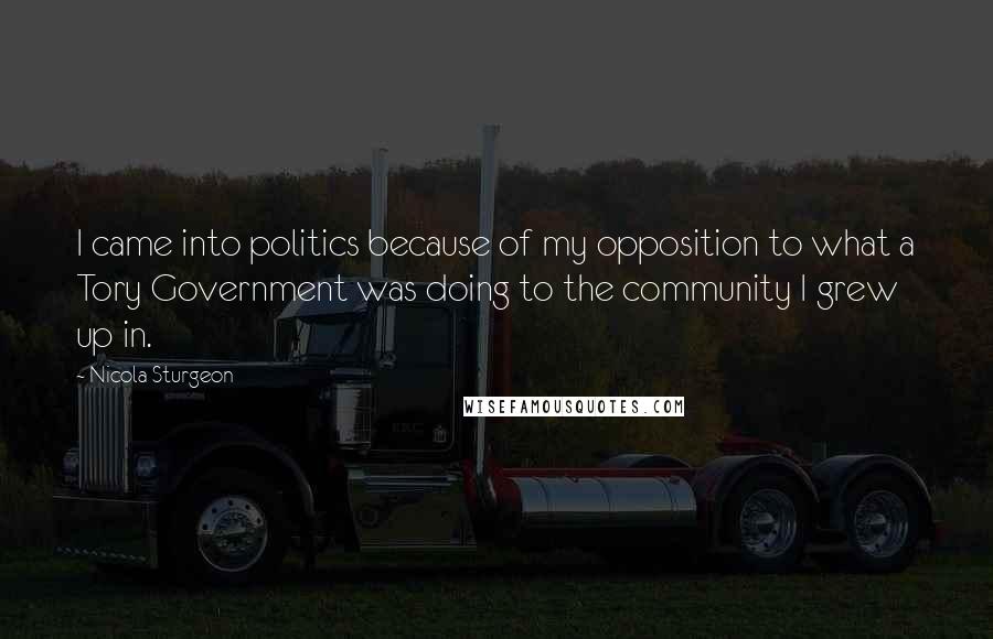 Nicola Sturgeon Quotes: I came into politics because of my opposition to what a Tory Government was doing to the community I grew up in.