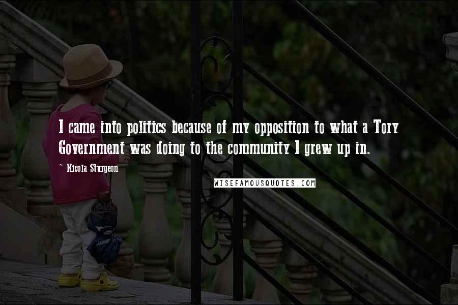 Nicola Sturgeon Quotes: I came into politics because of my opposition to what a Tory Government was doing to the community I grew up in.