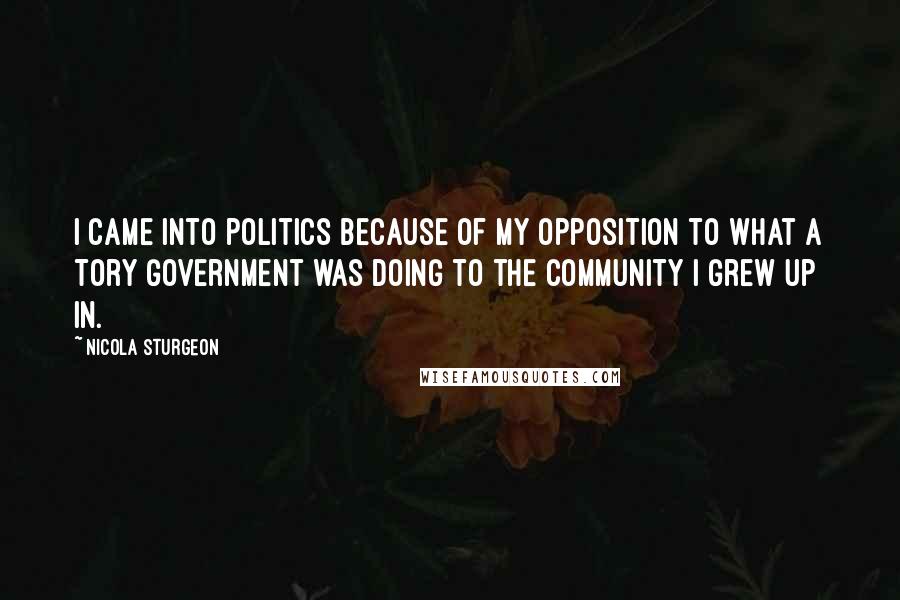 Nicola Sturgeon Quotes: I came into politics because of my opposition to what a Tory Government was doing to the community I grew up in.