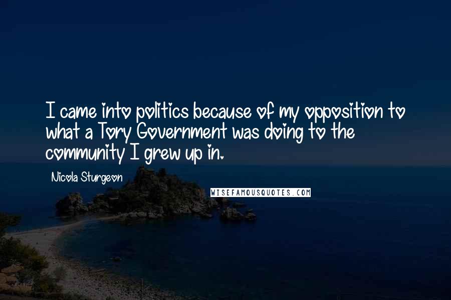 Nicola Sturgeon Quotes: I came into politics because of my opposition to what a Tory Government was doing to the community I grew up in.