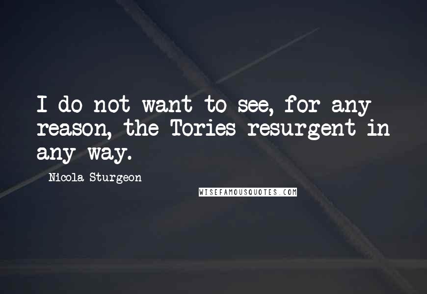 Nicola Sturgeon Quotes: I do not want to see, for any reason, the Tories resurgent in any way.