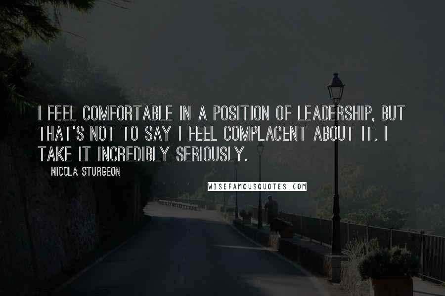 Nicola Sturgeon Quotes: I feel comfortable in a position of leadership, but that's not to say I feel complacent about it. I take it incredibly seriously.