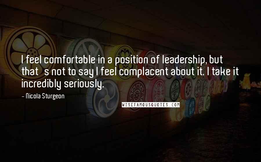 Nicola Sturgeon Quotes: I feel comfortable in a position of leadership, but that's not to say I feel complacent about it. I take it incredibly seriously.