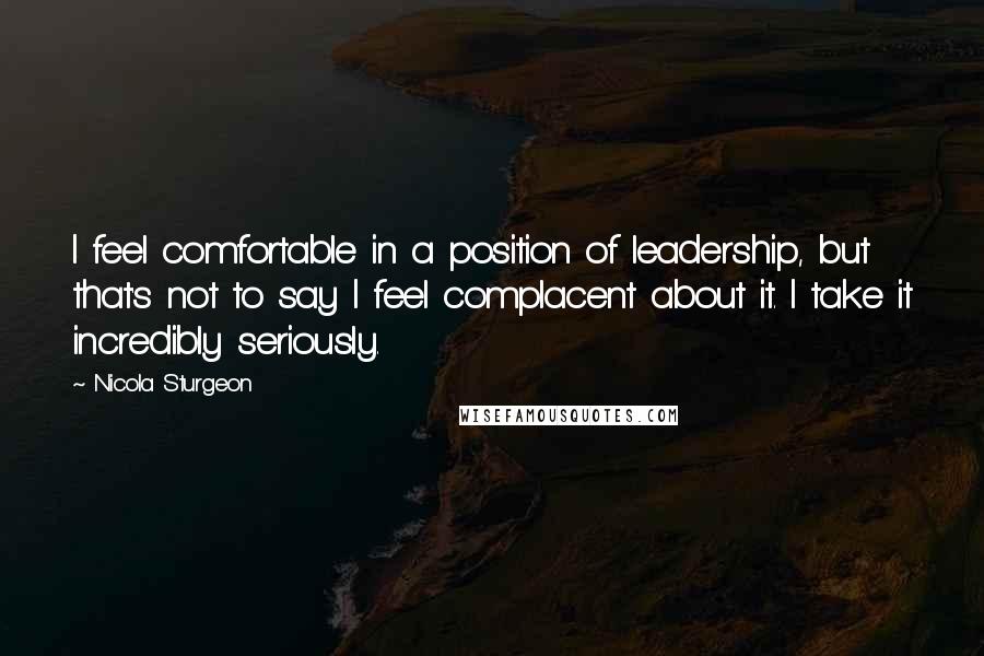 Nicola Sturgeon Quotes: I feel comfortable in a position of leadership, but that's not to say I feel complacent about it. I take it incredibly seriously.