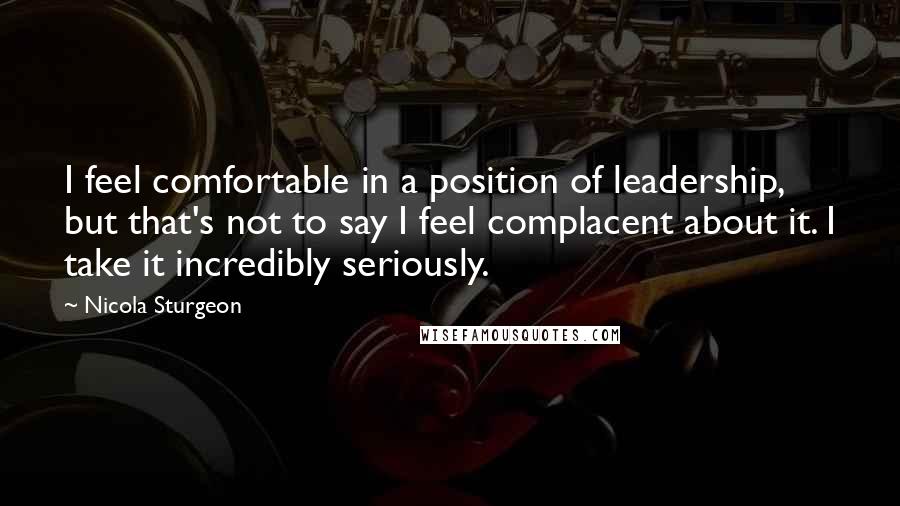 Nicola Sturgeon Quotes: I feel comfortable in a position of leadership, but that's not to say I feel complacent about it. I take it incredibly seriously.