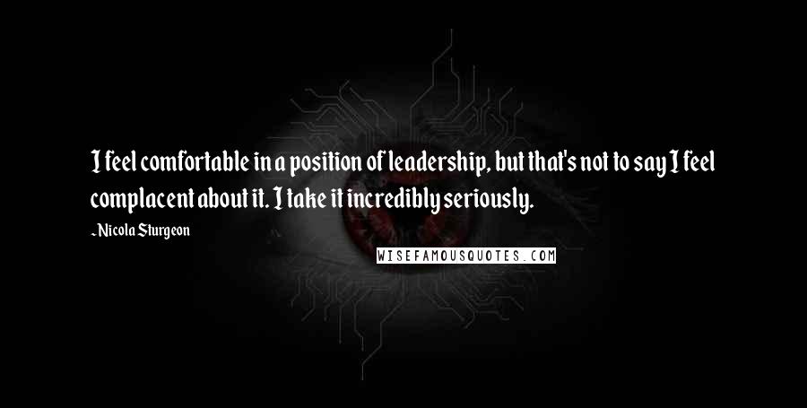 Nicola Sturgeon Quotes: I feel comfortable in a position of leadership, but that's not to say I feel complacent about it. I take it incredibly seriously.