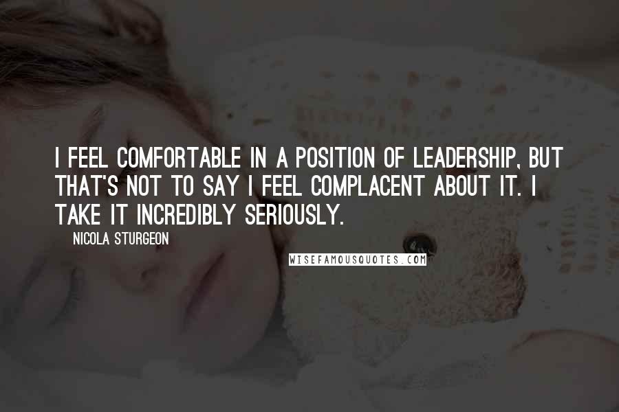 Nicola Sturgeon Quotes: I feel comfortable in a position of leadership, but that's not to say I feel complacent about it. I take it incredibly seriously.