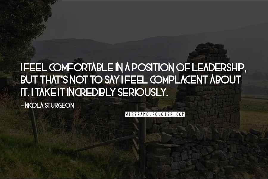 Nicola Sturgeon Quotes: I feel comfortable in a position of leadership, but that's not to say I feel complacent about it. I take it incredibly seriously.