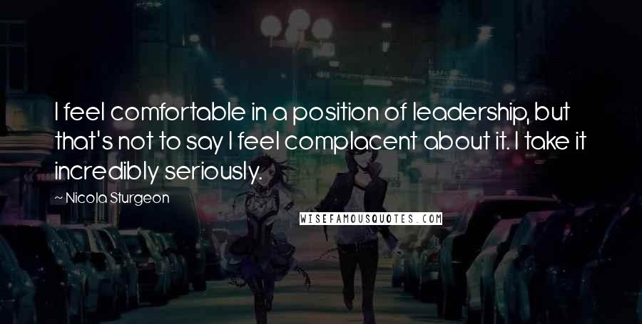 Nicola Sturgeon Quotes: I feel comfortable in a position of leadership, but that's not to say I feel complacent about it. I take it incredibly seriously.