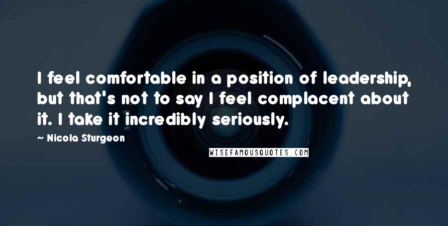 Nicola Sturgeon Quotes: I feel comfortable in a position of leadership, but that's not to say I feel complacent about it. I take it incredibly seriously.