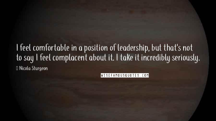 Nicola Sturgeon Quotes: I feel comfortable in a position of leadership, but that's not to say I feel complacent about it. I take it incredibly seriously.