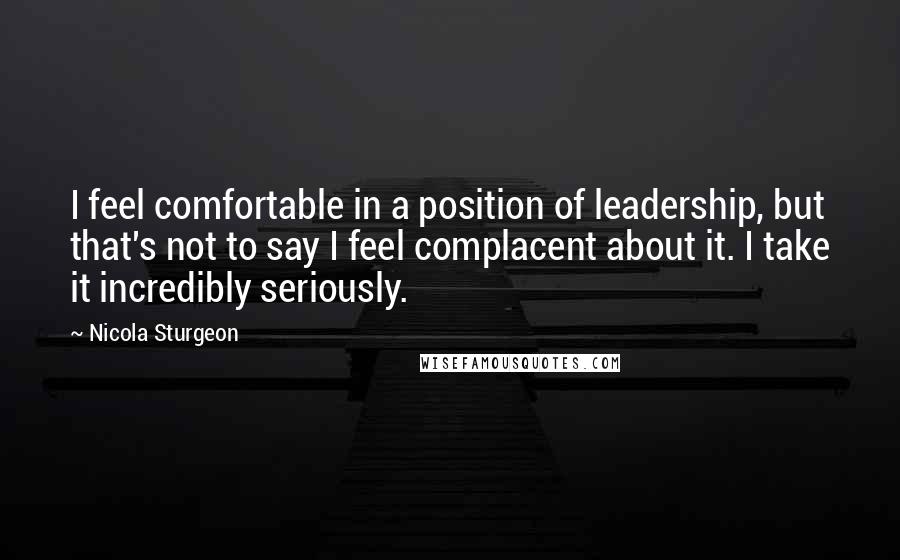 Nicola Sturgeon Quotes: I feel comfortable in a position of leadership, but that's not to say I feel complacent about it. I take it incredibly seriously.
