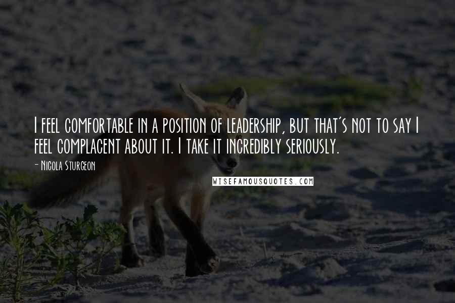 Nicola Sturgeon Quotes: I feel comfortable in a position of leadership, but that's not to say I feel complacent about it. I take it incredibly seriously.