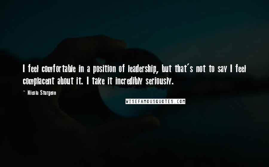Nicola Sturgeon Quotes: I feel comfortable in a position of leadership, but that's not to say I feel complacent about it. I take it incredibly seriously.