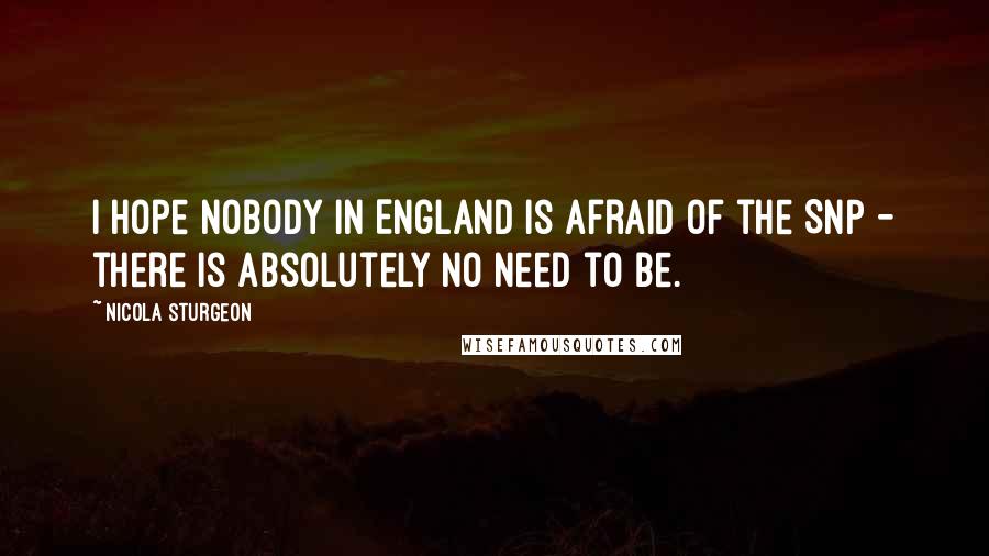 Nicola Sturgeon Quotes: I hope nobody in England is afraid of the SNP - there is absolutely no need to be.